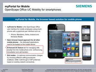 myPortal for Mobile
       OpenScape Office UC Mobility for smartphones


                        myPortal for Mobile, the browser based solution for mobile phone


        myPortal for Mobile is the OpenScape Office
         user interface for mobile employees using smart-
         phones with a graphical user interface such as:
                 iPhone, Blackberry, Nokia, Android and
                  Windows Mobile
        Open browser based approach for all other
         mobile phones - No dedicated applications
         need to be loaded on the mobile device
        Enhanced UC feature set for managing calls
         directly from the mobile phone (incl. conferencing,
         consultation and call transfer)
        Dial modes – to optimize communication charges
         by choosing different calling procedures
         (Callback, GSM, Call through or SIP preferred)
         based on existing network connectivity



   April 2012                    OpenScape Office V3R3            Copyright © Siemens Enterprise Communications GmbH and Co. KG 2012. All rights reserved.
Page 20                          Customer Presentation         Siemens Enterprise Communications GmbH and Co. KG is a Trademark Licensee of Siemens AG
 