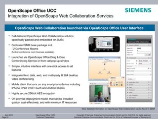OpenScape Office UCC
       Integration of OpenScape Web Collaboration Services

                OpenScape Web Collaboration launched via OpenScape Office User Interface

        Full-featured OpenScape Web Collaboration solution
         specifically packed and embedded for SMBs
        Dedicated SMB base package incl.
         - 2 Conference Rooms
           (further conference room licenses available)

        Launched via OpenScape Office Drag & Drop
         Conferencing Service or from call pop-up window
        Simple, intuitive interface with one-click access to all
         features
        Integrated text, data, web, and multi-party H.264 desktop
         video conferencing
        Mobile client that runs on any smartphone device including
         iPhone, iPad, iPod Touch and Android clients
        Highly secure 256-bit AES encryption

        On-premise deployment model, that can be installed
         quickly, cost-effectively, and with minimum IT resources

                                                                             More detailed information on OpenScape Web Collaboration can be found in SEBA


   April 2012                      OpenScape Office V3R3               Copyright © Siemens Enterprise Communications GmbH and Co. KG 2012. All rights reserved.
Page 22                            Customer Presentation            Siemens Enterprise Communications GmbH and Co. KG is a Trademark Licensee of Siemens AG
 