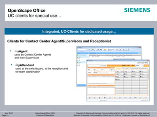 OpenScape Office
       UC clients for special use…


                                        Integrated, UC-Clients for dedicated usage…

      Clients for Contact Center Agent/Supervisors and Receptionist

               myAgent
                used by Contact Center Agents
                and their Supervisors

               myAttendant
                used at the switchboard, at the reception and
                for team coordination




   April 2012                    OpenScape Office V3R3             Copyright © Siemens Enterprise Communications GmbH and Co. KG 2012. All rights reserved.
Page 23                          Customer Presentation          Siemens Enterprise Communications GmbH and Co. KG is a Trademark Licensee of Siemens AG
 