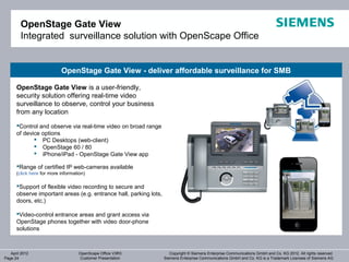 OpenStage Gate View
        Integrated surveillance solution with OpenScape Office


                           OpenStage Gate View - deliver affordable surveillance for SMB

      OpenStage Gate View is a user-friendly,
      security solution offering real-time video
      surveillance to observe, control your business
      from any location
      Control and observe via real-time video on broad range
      of device options
              PC Desktops (web-client)
              OpenStage 60 / 80
              iPhone/iPad - OpenStage Gate View app

      Range of certified IP web-cameras available
      (click here for more information)

      Support of flexible video recording to secure and
      observe important areas (e.g. entrance hall, parking lots,
      doors, etc.)

      Video-control entrance areas and grant access via
      OpenStage phones together with video door-phone
      solutions



   April 2012                       OpenScape Office V3R3             Copyright © Siemens Enterprise Communications GmbH and Co. KG 2012. All rights reserved.
Page 24                             Customer Presentation          Siemens Enterprise Communications GmbH and Co. KG is a Trademark Licensee of Siemens AG
 