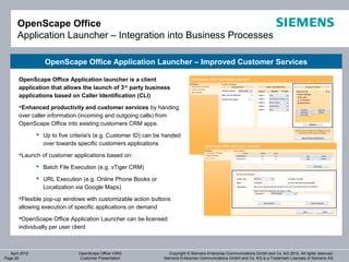 OpenScape Office
       Application Launcher – Integration into Business Processes

                   OpenScape Office Application Launcher – Improved Customer Services

       OpenScape Office Application launcher is a client
       application that allows the launch of 3rd party business
       applications based on Caller Identification (CLI)
       Enhanced productivity and customer services by handing
       over caller information (incoming and outgoing calls) from
       OpenScape Office into existing customers CRM apps.
                 Up to five criteria's (e.g. Customer ID) can be handed
                  over towards specific customers applications
       Launch of customer applications based on:

                 Batch File Execution (e.g. vTiger CRM)

                 URL Execution (e.g. Online Phone Books or
                  Localization via Google Maps)
       Flexible pop-up windows with customizable action buttons
       allowing execution of specific applications on demand
       OpenScape Office Application Launcher can be licensed
       individually per user client



   April 2012                   OpenScape Office V3R3               Copyright © Siemens Enterprise Communications GmbH and Co. KG 2012. All rights reserved.
Page 28                         Customer Presentation            Siemens Enterprise Communications GmbH and Co. KG is a Trademark Licensee of Siemens AG
 