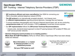 OpenScape Office
       SIP Trunking - Internet Telephony Service Providers (ITSP)


          SIP trunking is efficient and more cost-effective than ISDN for connecting your
           PBX to the public switched telephone network (PSTN)
          The SIP protocol is an internationally accepted standard – but it leaves room
           for different implementations regarding protocol elements, message flow and features
          To ensure seamless interoperability and a full set of features beyond basic call, we are conducting
           comprehensive tests with VoIP providers / ITSP in advance to avoid last minute surprises
          Our SIP implementation follows the SIPconnect Technical Recommendations
             industry-wide, standards-based approach to direct IP peering between SIP-enabled IP PBXs and
              VoIP service provider networks
        Siemens Enterprise Communication is in a leading position -
         More than 55 VoIP Providers (ITSPs) for HiPath 3000 or OpenScape Office have been already
         tested and released

                                                                                            OpenScape Office Application can
                SIP   More Information on our tested                                         also send Fax messages via
                       & released providers and the                      T.38 Fax                     SIP Trunks
                           established process
                       Get your ITSP tested as well!



   April 2012               OpenScape Office V3R3          Copyright © Siemens Enterprise Communications GmbH and Co. KG 2012. All rights reserved.
Page 30                     Customer Presentation       Siemens Enterprise Communications GmbH and Co. KG is a Trademark Licensee of Siemens AG
 