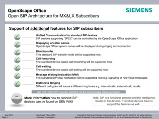 OpenScape Office
       Open SIP Architecture for MX&LX Subscribers

        Support of additional features for SIP subscribers
                             Unified Communication for standard SIP devices
                            SIP devices supporting “3PCC” can be controlled by the OpenScape Office application
                             Displaying of caller names
                            OpenScape Office system names will be displayed during ringing and connection

                            Blind transfer
                             This standard SIP transfer mode will be supported now.

                            Call forwarding
                             The standard device based call forwarding will be supported now.

                            Call waiting
                             The standard device based call waiting will be supported now.

                            Message Waiting Indication (MWI)
                             The standard SIP MWI notification will be supported now e.g. signaling of new voice messages.

                            Distinctive Ringing
                             Different call types will cause a different ring tones e.g. internal calls; external call; recalls.

                              Get 3rd Party SIP Devices certified via the OpenScape Ready program
                SIP
                      More Information how to connect SIP                             Note: SIP is a functional protocol and the intelligence
                      devices can be found on SEN WIKI                                 resides in the devices. Therefore devices have to
                                                                                                  support the features as well.



   April 2012                OpenScape Office V3R3                  Copyright © Siemens Enterprise Communications GmbH and Co. KG 2012. All rights reserved.
Page 31                      Customer Presentation               Siemens Enterprise Communications GmbH and Co. KG is a Trademark Licensee of Siemens AG
 