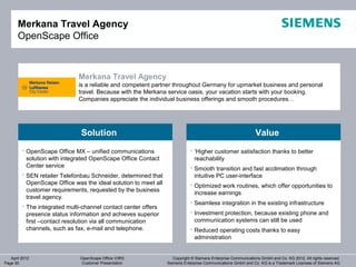 Merkana Travel Agency
       OpenScape Office



                              Merkana Travel Agency
                              is a reliable and competent partner throughout Germany for upmarket business and personal
                              travel. Because with the Merkana service oasis, your vacation starts with your booking.
                              Companies appreciate the individual business offerings and smooth procedures…




                               Solution                                                                        Value
          OpenScape Office MX – unified communications                      ‘Higher customer satisfaction thanks to better
           solution with integrated OpenScape Office Contact                  reachability
           Center service                                                    Smooth transition and fast acclimation through
          SEN retailer Telefonbau Schneider, determined that                 intuitive PC user-interface
           OpenScape Office was the ideal solution to meet all               Optimized work routines, which offer opportunities to
           customer requirements, requested by the business
                                                                              increase earnings
           travel agency.
                                                                             Seamless integration in the existing infrastructure
          The integrated multi-channel contact center offers
           presence status information and achieves superior                 Investment protection, because existing phone and
           first –contact resolution via all communication                    communication systems can still be used
           channels, such as fax, e-mail and telephone.                      Reduced operating costs thanks to easy
                                                                              administration


   April 2012                  OpenScape Office V3R3                Copyright © Siemens Enterprise Communications GmbH and Co. KG 2012. All rights reserved.
Page 50                        Customer Presentation             Siemens Enterprise Communications GmbH and Co. KG is a Trademark Licensee of Siemens AG
 