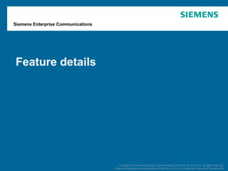 Siemens Enterprise Communications




          Feature details




   April 2012          OpenScape Office V3R3      Copyright © Siemens Enterprise Communications GmbH and Co. KG 2012. All rightsrights reserved.
                                                         Copyright © Siemens Enterprise Communications GmbH & Co. KG 2012. All reserved.
Page 57                Customer Presentation   Siemens Enterprise Communications GmbH and Co. KG isKGTrademark Licensee of Siemens AG AG
                                                     Siemens Enterprise Communications GmbH & Co. a is a Trademark Licensee of Siemens
 