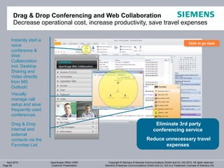 Drag & Drop Conferencing and Web Collaboration
        Decrease operational cost, increase productivity, save travel expenses

       Instantly start a
                                                                                                                        Click to go back
                                                                                                                        Click to go back
       voice
       conference &
       Web
       Collaboration
       incl. Desktop
       Sharing and
       Video directly
       from MS
       Outlook!
       Visually
       manage call
       setup and save
       frequently used
       conferences

       Drag & Drop                                                                          Eliminate 3rd party
       internal and                                                                        conferencing service
       external
       contacts via the                                                              Reduce unnecessary travel
       Favorites List                                                                       expenses


   April 2012              OpenScape Office V3R3      Copyright © Siemens Enterprise Communications GmbH and Co. KG 2012. All rights reserved.
Page 60                    Customer Presentation   Siemens Enterprise Communications GmbH and Co. KG is a Trademark Licensee of Siemens AG
 