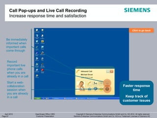 Call Pop-ups and Live Call Recording
        Increase response time and satisfaction


                                                                                                                       Click to go back
                                                                                                                       Click to go back


     Be immediately
     informed when
     important calls
     come through


      Record
      important live
      phone calls
      when you are
      already in a call

      Start a web-
      collaboration                                                                                         Faster response
      session when                                                                                                time
      you are already
      in a call                                                                                              Keep track of
                                                                                                            customer issues


   April 2012             OpenScape Office V3R3      Copyright © Siemens Enterprise Communications GmbH and Co. KG 2012. All rights reserved.
Page 67                   Customer Presentation   Siemens Enterprise Communications GmbH and Co. KG is a Trademark Licensee of Siemens AG
 