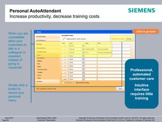 Personal AutoAttendant
        Increase productivity, decrease training costs


                                                                                                                     Click to go back
                                                                                                                     Click to go back
       When you are
       unavailable,
       allow your
       customers to
       talk to a
       colleague or
       assistant
       instead of
       going to
       voicemail
                                                                                                             Professional,
                                                                                                               automated
                                                                                                             customer care
       Simply click a                                                                                            Intuitive
       button to                                                                                                interface
       record your                                                                                            requires little
       personal
                                                                                                                 training
       menu




   April 2012           OpenScape Office V3R3      Copyright © Siemens Enterprise Communications GmbH and Co. KG 2012. All rights reserved.
Page 68                 Customer Presentation   Siemens Enterprise Communications GmbH and Co. KG is a Trademark Licensee of Siemens AG
 