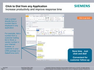 Click to Dial from any Application
        Increase productivity and improve response time


                                                                                                                          Click to go back
                                                                                                                          Click to go back
       Call a contact
       directly from a
       number that is
       displayed in any
       application


       For example, dial a
       number from a
       customer mailing
       list in Word, a
       vendor number in
       your Internet
       browser, or
       customer in your
       CRM package (i.e.                                                                                     Save time. Just
       SalesForce.com)                                                                                        click and dial!
                                                                                                           Convenient for
                                                                                                         customer follow-up


   April 2012                OpenScape Office V3R3      Copyright © Siemens Enterprise Communications GmbH and Co. KG 2012. All rights reserved.
Page 71                      Customer Presentation   Siemens Enterprise Communications GmbH and Co. KG is a Trademark Licensee of Siemens AG
 