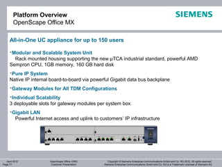 Platform Overview
        OpenScape Office MX

     All-in-One UC appliance for up to 150 users

     Modular and Scalable System Unit
       Rack mounted housing supporting the new µTCA industrial standard, powerful AMD
     Sempron CPU, 1GB memory, 160 GB hard disk
     Pure IP System
     Native IP internal board-to-board via powerful Gigabit data bus backplane
     Gateway Modules for All TDM Configurations
     Individual Scalability
     3 deployable slots for gateway modules per system box
     Gigabit LAN
       Powerful Internet access and uplink to customers’ IP infrastructure




   April 2012          OpenScape Office V3R3       Copyright © Siemens Enterprise Communications GmbH and Co. KG 2012. All rights reserved.
Page 77                Customer Presentation    Siemens Enterprise Communications GmbH and Co. KG is a Trademark Licensee of Siemens AG
 