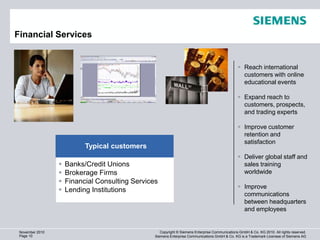 Financial Services                                                                                               1280 x 720 (920.000)



                                                                                                  Reach international
                                                                                                   customers with online
                                                                                                   educational events

                                                                                                  Expand reach to
                                                                                                   customers, prospects,
                                                                                                   and trading experts

                                                                                                  Improve customer
                                                                                                   retention and
                                                                                                   satisfaction
                           Typical customers
                                                                                                  Deliver global staff and
                    Banks/Credit Unions                                                           sales training
                    Brokerage Firms                                                               worldwide
                    Financial Consulting Services
                                                                                                  Improve
                    Lending Institutions
                                                                                                   communications
                                                                                                   between headquarters
                                                                                                   and employees


 November 2010                                      Copyright © Siemens Enterprise Communications GmbH & Co. KG 2010. All rights reserved.
 Page 10                                         Siemens Enterprise Communications GmbH & Co. KG is a Trademark Licensee of Siemens AG
 