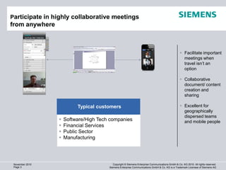 Participate in highly collaborative meetings
from anywhere                                                                                          1280 x 720 (920.000)




                                                                                                  Facilitate important
                                                                                                   meetings when
                                                                                                   travel isn’t an
                                                                                                   option

                                                                                                  Collaborative
                                                                                                   document/ content
                                                                                                   creation and
                                                                                                   sharing

                          Typical customers                                                       Excellent for
                                                                                                   geographically
                                                                                                   dispersed teams
                    Software/High Tech companies                                                  and mobile people
                    Financial Services
                    Public Sector
                    Manufacturing




 November 2010                            Copyright © Siemens Enterprise Communications GmbH & Co. KG 2010. All rights reserved.
 Page 3                                Siemens Enterprise Communications GmbH & Co. KG is a Trademark Licensee of Siemens AG
 