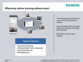 Effectively deliver training without travel



                                                                               Train employees and partners on
                                                                                new product introductions via
                                                                                webinar

                                                                               Instructors/presenters can easily
                                                                                share and exchange information
                                                                                with attendees

                                                                               Eliminates need for travel
                                                                                budgets


                         Typical customers

                   Education/Training
                   Software/High Tech companies
                   Financial Services
                   Manufacturing


November 2010                                   Copyright © Siemens Enterprise Communications GmbH & Co. KG 2010. All rights reserved.
Page 4                                       Siemens Enterprise Communications GmbH & Co. KG is a Trademark Licensee of Siemens AG
 