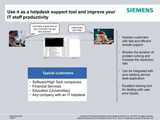 Use it as a helpdesk support tool and improve your
IT staff productivity                                                                                                   1280 x 720 (920.000)
                     Let’s take a quick look at
                                                  I appreciate
                      your computer and get
                                                    your help
                            this resolved

                                                                                                         Impress customers
                                                                                                          with fast and efficient
                                                                                                          remote support

                                                                                                         Shorten the duration of
                                                                                                          problem solving and
                                                                                                          increase the resolution
                                                                                                          rate

                                                                                                         Can be integrated with
                               Typical customers                                                          your existing service
                                                                                                          desk application
                    Software/High Tech companies
                    Financial Services                                                                  Excellent training tool
                    Education (Universities)                                                             for dealing with user
                                                                                                          error issues
                    Any company with an IT helpdesk




 November 2010                                             Copyright © Siemens Enterprise Communications GmbH & Co. KG 2010. All rights reserved.
 Page 6                                                 Siemens Enterprise Communications GmbH & Co. KG is a Trademark Licensee of Siemens AG
 