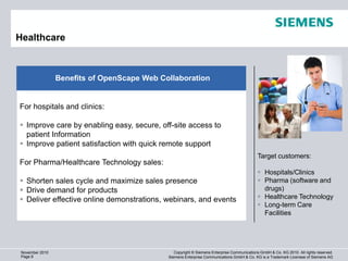 Healthcare                                                                                                   1280 x 720 (920.000)



                 Benefits of OpenScape Web Collaboration


For hospitals and clinics:

 Improve care by enabling easy, secure, off-site access to
  patient Information
 Improve patient satisfaction with quick remote support
                                                                                             Target customers:
For Pharma/Healthcare Technology sales:
                                                                                              Hospitals/Clinics
 Shorten sales cycle and maximize sales presence                                             Pharma (software and
 Drive demand for products                                                                    drugs)
 Deliver effective online demonstrations, webinars, and events                               Healthcare Technology
                                                                                              Long-term Care
                                                                                               Facilities




 November 2010                                  Copyright © Siemens Enterprise Communications GmbH & Co. KG 2010. All rights reserved.
 Page 8                                      Siemens Enterprise Communications GmbH & Co. KG is a Trademark Licensee of Siemens AG
 