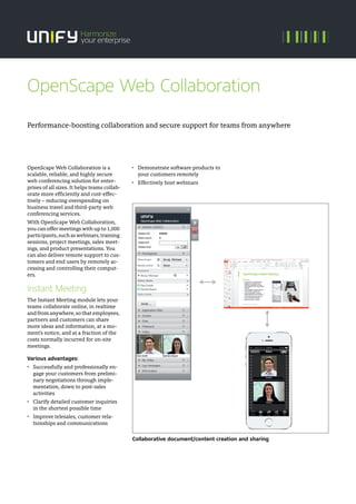 OpenScape Web Collaboration is a
scalable, reliable, and highly secure
web conferencing solution for enter-
prises of all sizes. It helps teams collab-
orate more efficiently and cost-effec-
tively – reducing overspending on
business travel and third-party web
conferencing services.
With OpenScape Web Collaboration,
you can offer meetings with up to 1,000
participants,suchaswebinars,training
sessions, project meetings, sales meet-
ings, and product presentations. You
can also deliver remote support to cus-
tomers and end users by remotely ac-
cessing and controlling their comput-
ers.
Instant Meeting
The Instant Meeting module lets your
teams collaborate online, in realtime
and from anywhere, so that employees,
partners and customers can share
more ideas and information, at a mo-
ment's notice, and at a fraction of the
costs normally incurred for on-site
meetings.
Various advantages:
• Successfully and professionally en-
gage your customers from prelimi-
nary negotiations through imple-
mentation, down to post-sales
activities
• Clarify detailed customer inquiries
in the shortest possible time
• Improve telesales, customer rela-
tionships and communications
• Demonstrate software products to
your customers remotely
• Effectively host webinars
Collaborative document/content creation and sharing
Performance-boosting collaboration and secure support for teams from anywhere
OpenScape Web Collaboration
 