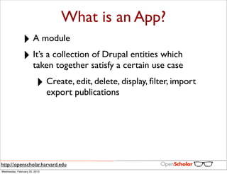What is an App?
               ‣ A module
               ‣ It’s a collection of Drupal entities which
                       taken together satisfy a certain use case

                         ‣ Create, edit, delete, display, ﬁlter, import
                               export publications




http://openscholar.harvard.edu
Wednesday, February 20, 2013
 