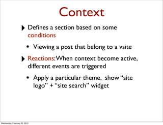 Context
                   ‣ Deﬁnes a section based on some
                           conditions
                         •     Viewing a post that belong to a vsite

                   ‣ Reactions: When context become active,
                           different events are triggered
                         •     Apply a particular theme, show “site
                               logo” + “site search” widget




Wednesday, February 20, 2013
 