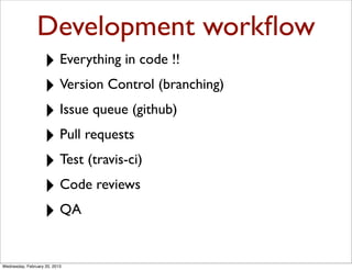Development workﬂow
                   ‣ Everything in code !!
                   ‣ Version Control (branching)
                   ‣ Issue queue (github)
                   ‣ Pull requests
                   ‣ Test (travis-ci)
                   ‣ Code reviews
                   ‣ QA

Wednesday, February 20, 2013
 
