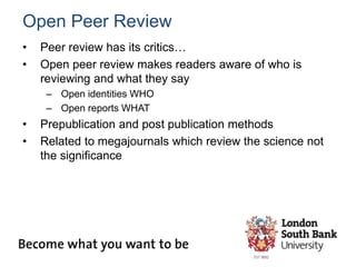 Open Peer Review
• Peer review has its critics…
• Open peer review makes readers aware of who is
reviewing and what they say
– Open identities WHO
– Open reports WHAT
• Prepublication and post publication methods
• Related to megajournals which review the science not
the significance
 