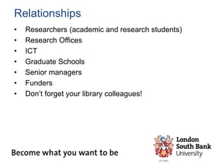 Relationships
• Researchers (academic and research students)
• Research Offices
• ICT
• Graduate Schools
• Senior managers
• Funders
• Don’t forget your library colleagues!
 