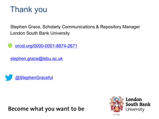 Thank you
Stephen Grace, Scholarly Communications & Repository Manager
London South Bank University
orcid.org/0000-0001-8874-2671
stephen.grace@lsbu.ac.uk
@StephenGraceful
 