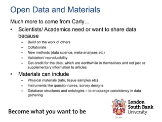 Open Data and Materials
Much more to come from Carly…
• Scientists/ Academics need or want to share data
because
– Build on the work of others
– Collaborate
– New methods (data science, meta-analyses etc)
– Validation/ reproducibility
– Get credit for the data, which are worthwhile in themselves and not just as
supplementary information to articles
• Materials can include
– Physical materials (rats, tissue samples etc)
– Instruments like questionnaires, survey designs
– Database structures and ontologies – to encourage consistency in data
gathering
 