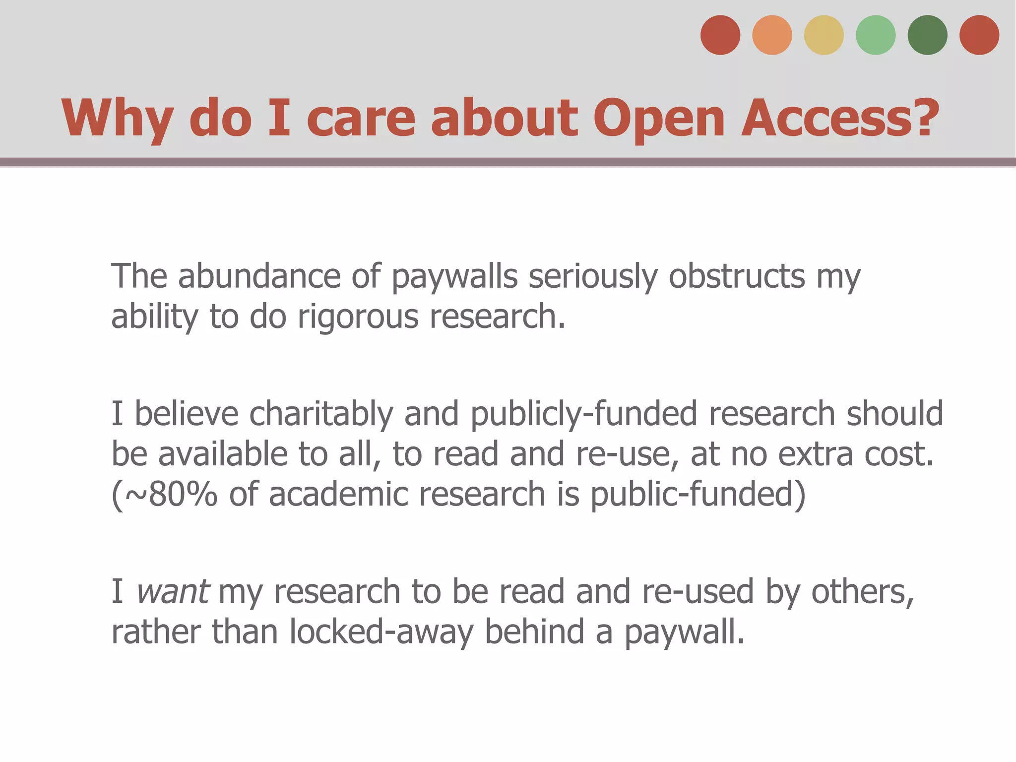 Why do I care about Open Access? 
The abundance of paywalls seriously obstructs my 
ability to do rigorous research. 
I believe charitably and publicly-funded research should 
be available to all, to read and re-use, at no extra cost. 
(~80% of academic research is public-funded) 
I want my research to be read and re-used by others, 
rather than locked-away behind a paywall. 
 