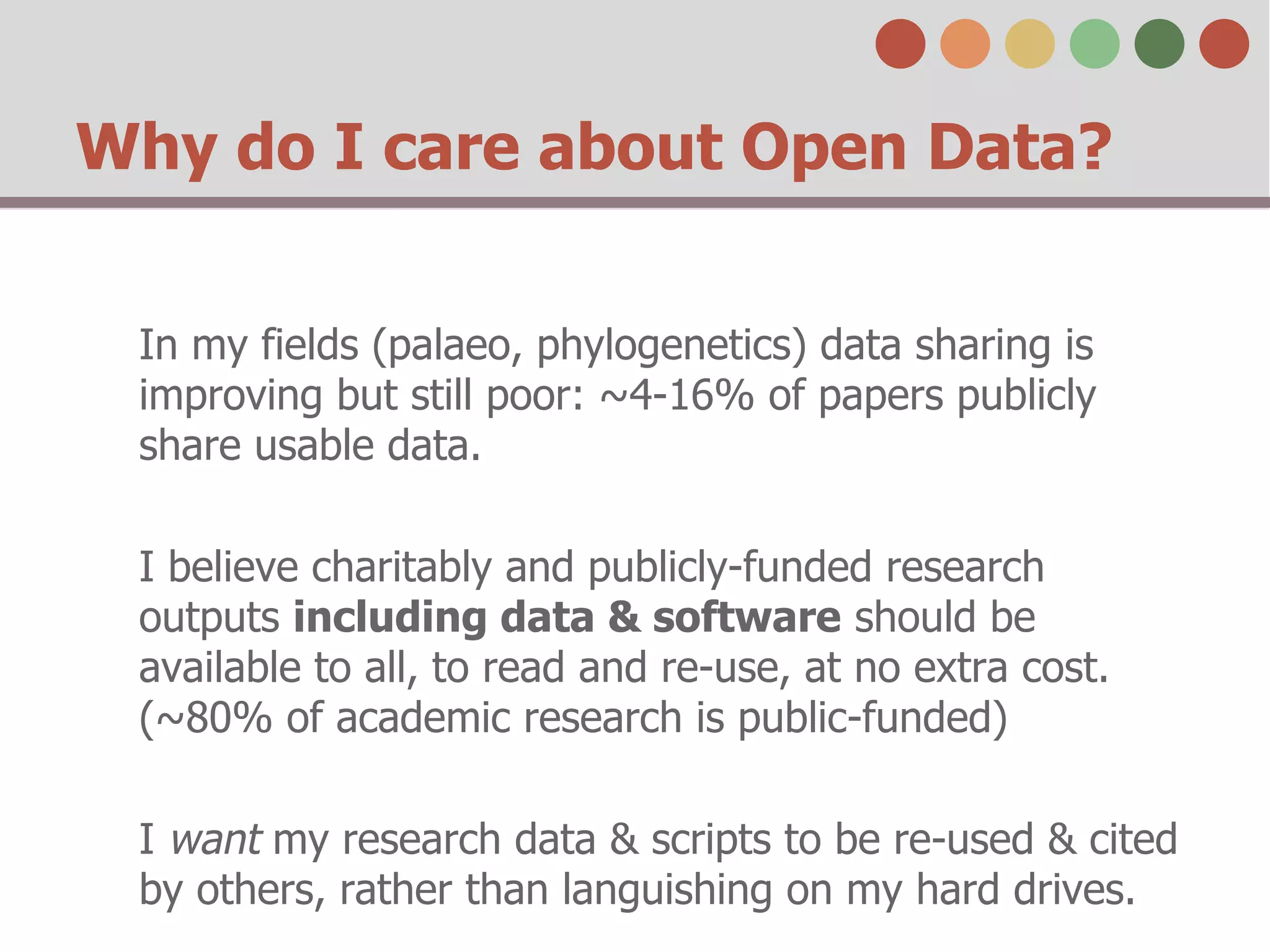 Why do I care about Open Data? 
In my fields (palaeo, phylogenetics) data sharing is 
improving but still poor: ~4-16% of papers publicly 
share usable data. 
I believe charitably and publicly-funded research 
outputs including data & software should be 
available to all, to read and re-use, at no extra cost. 
(~80% of academic research is public-funded) 
I want my research data & scripts to be re-used & cited 
by others, rather than languishing on my hard drives. 
 