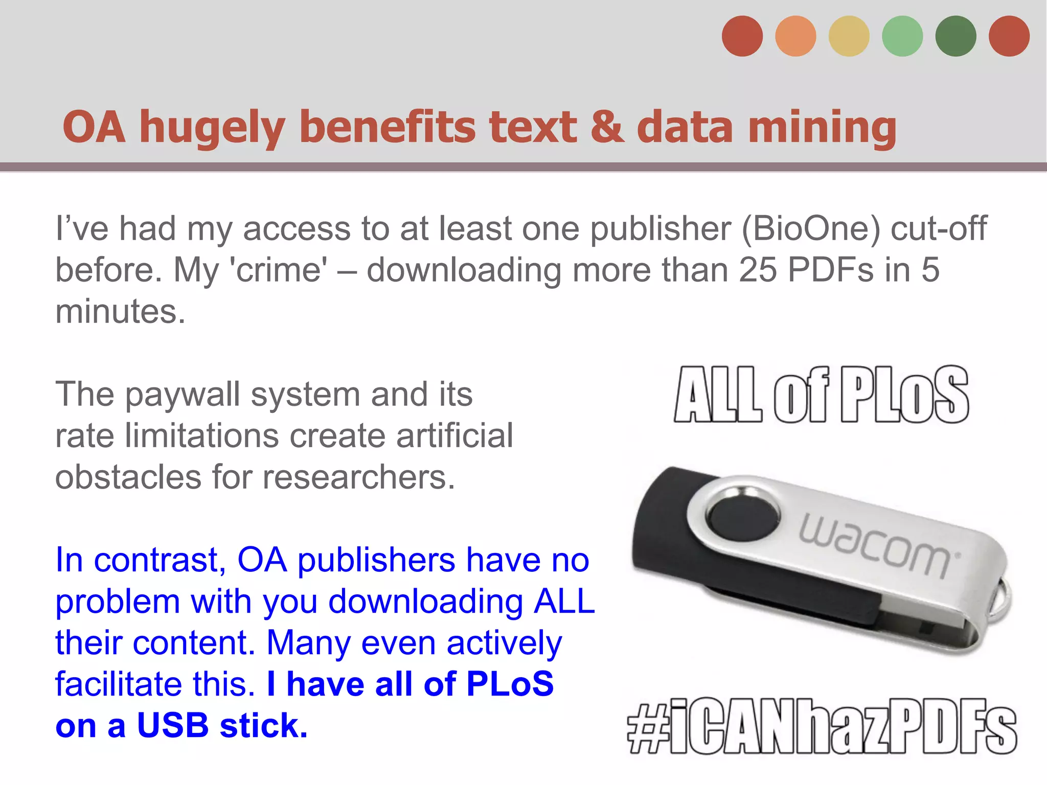 OA hugely benefits text & data mining 
I’ve had my access to at least one publisher (BioOne) cut-off 
before. My 'crime' – downloading more than 25 PDFs in 5 
minutes. 
The paywall system and its 
rate limitations create artificial 
obstacles for researchers. 
In contrast, OA publishers have no 
problem with you downloading ALL 
their content. Many even actively 
facilitate this. I have all of PLoS 
on a USB stick. 
 