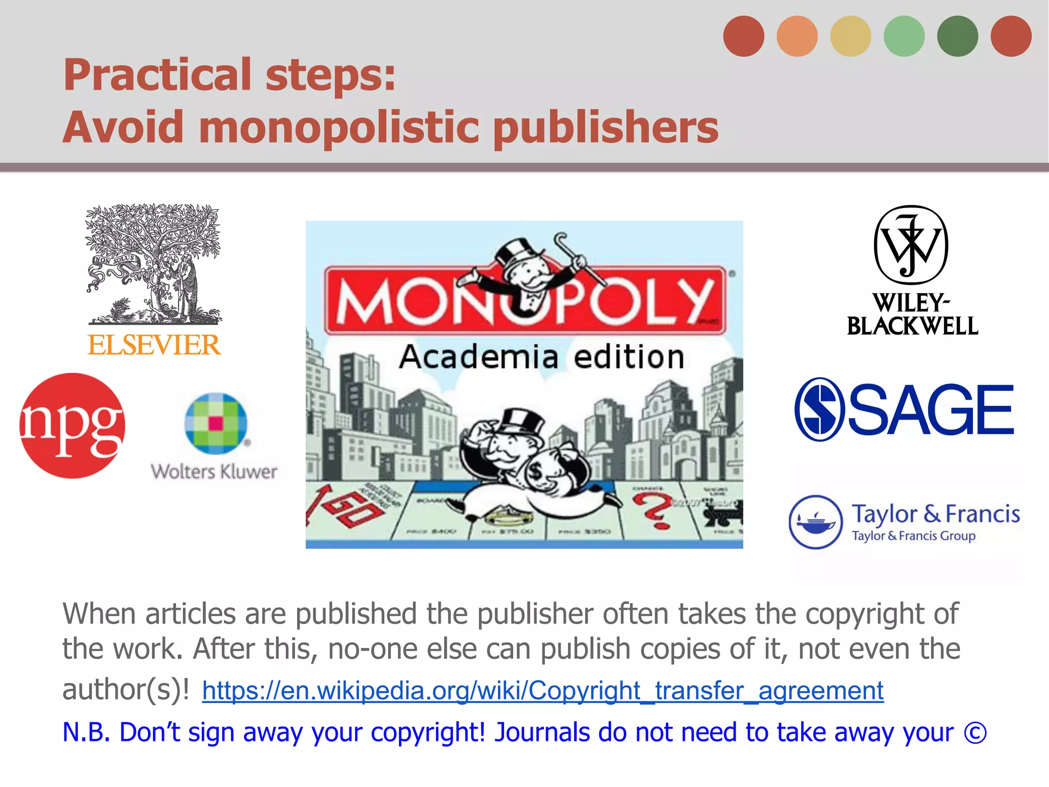 Practical steps: 
Avoid monopolistic publishers 
When articles are published the publisher often takes the copyright of 
the work. After this, no-one else can publish copies of it, not even the 
author(s)! https://en.wikipedia.org/wiki/Copyright_transfer_agreement 
N.B. Don’t sign away your copyright! Journals do not need to take away your © 
 