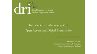 ____________________
Deborah Thorpe
Education and Outreach Manager
Digital Repository of Ireland
Introduction to the concept of
Open Access and Digital Preservation
 