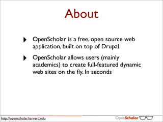 About
              ‣      OpenScholar is a free, open source web
                     application, built on top of Drupal

              ‣      OpenScholar allows users (mainly
                     academics) to create full-featured dynamic
                     web sites on the ﬂy. In seconds




http://openscholar.harvard.edu
 