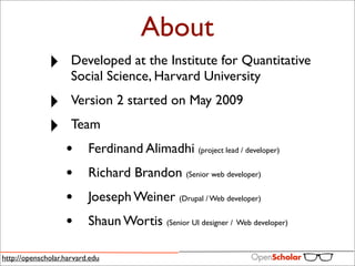 About
              ‣      Developed at the Institute for Quantitative
                     Social Science, Harvard University

              ‣      Version 2 started on May 2009

              ‣      Team
                   •      Ferdinand Alimadhi (project lead / developer)
                   •      Richard Brandon (Senior web developer)
                   •      Joeseph Weiner (Drupal / Web developer)
                   •      Shaun Wortis (Senior UI designer / Web developer)

http://openscholar.harvard.edu
 
