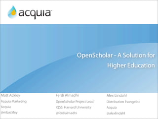 OpenScholar - A Solution for
                                              Higher Education



Matt Ackley        Ferdi Almadhi              Alex Lindahl
Acquia Marketing   OpenScholar Project Lead   Distribution Evangelist
Acquia             IQSS, Harvard University   Acquia
@mbackley          @ferdialmadhi              @alexlindahl
 