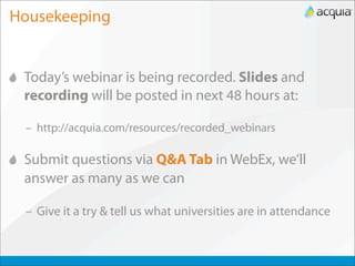 Housekeeping


 Today’s webinar is being recorded. Slides and
 recording will be posted in next 48 hours at:

 – http://acquia.com/resources/recorded_webinars

 Submit questions via Q&A Tab in WebEx, we’ll
 answer as many as we can

 – Give it a try & tell us what universities are in attendance
 