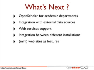 What’s Next ?
              ‣      OpenScholar for academic departments

              ‣      Integration with external data sources

              ‣      Web services support

              ‣      Integration between different installations

              ‣      (mini) web sites as features




http://openscholar.harvard.edu
 