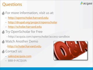 Questions
 For more information, visit us at:
 – http://openscholar.harvard.edu
 – http://drupal.org/project/openscholar
 – http://scholar.harvard.edu
 Try OpenScholar for Free
  - http://acquia.com/openscholar/access-sandbox
 Watch Another Demo
  -http://scholar.harvard.edu
 Contact us:
 – sales@acquia.com
 – 888-9-ACQUIA
 