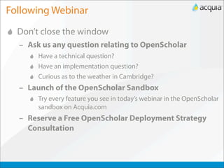 Following Webinar
  Don’t close the window
  – Ask us any question relating to OpenScholar
       Have a technical question?
       Have an implementation question?
       Curious as to the weather in Cambridge?
  – Launch of the OpenScholar Sandbox
       Try every feature you see in today’s webinar in the OpenScholar
       sandbox on Acquia.com
  – Reserve a Free OpenScholar Deployment Strategy
    Consultation
 