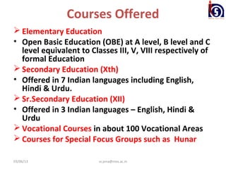 Courses Offered
 Elementary Education
• Open Basic Education (OBE) at A level, B level and C
  level equivalent to Classes III, V, VIII respectively of
  formal Education
 Secondary Education (Xth)
• Offered in 7 Indian languages including English,
  Hindi & Urdu.
 Sr.Secondary Education (XII)
• Offered in 3 Indian languages – English, Hindi &
  Urdu
 Vocational Courses in about 100 Vocational Areas
 Courses for Special Focus Groups such as Hunar

03/06/13                 ss.jena@nios.ac.in
 