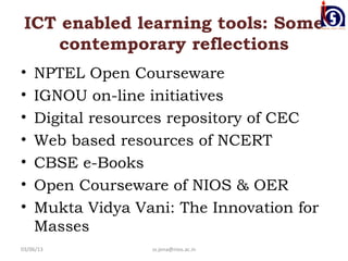 ICT enabled learning tools: Some
    contemporary reflections
•   NPTEL Open Courseware
•   IGNOU on-line initiatives
•   Digital resources repository of CEC
•   Web based resources of NCERT
•   CBSE e-Books
•   Open Courseware of NIOS & OER
•   Mukta Vidya Vani: The Innovation for
    Masses
03/06/13          ss.jena@nios.ac.in
 