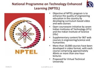 National Programme on Technology Enhanced
                         Learning (NPTEL)
                                        •    Objective of NPTEL program is to
                                             enhance the quality of engineering
                                             education in the country by
                                             developing curriculum based video
                                             and web courses
                                        •    Open courseware initiative by seven
                                             Indian Institutes of Technology (IITs)
                                             and the Indian Institute of Science
                                             (IISc)
                                        •    Supplementary content for 967 web
                                             courses in engineering/science and
                                             humanities
                                        •    More than 10,000 courses have been
                                             developed in video format, with each
                                             course comprising approximately
                                             40mts or more than one-hour
                                             lectures
                                        •    Proposed for Virtual Technical
                                             University
03/06/13                    ss.jena@nios.ac.in
 