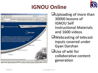 IGNOU Online
                          Uploading of more than
                           30000 lessons of
                           IGNOU Self
                           Instructional Materials
                           and 1600 videos
                          Webcasting of telecast
                           inputs covered under
                           Gyan Darshan
                          Use of wiki for
                           collaborative content
                           generation

03/06/13      ss.jena@nios.ac.in
 
