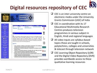 Digital resources repository of CEC
                                CEC is an inter-university centre on
                                 electronic media under the University
                                 Grants Commission (UGC) of India
                                CEC in coordination with its 17
                                 Educational Multimedia Research
                                 Centres produces television
                                 programmes in various subject in
                                 English, Hindi and regional languages
                                All video inputs are syllabus-based
                                 topics those are taught in schools,
                                 polytechnics, colleges and universities
                                 & telecast through television network
                                CEC Learning Object Repository (LOR)
                                 and the Digital Video Repository (DVR)
                                 provides worldwide access to these
                                 qualitative learning resources

03/06/13           ss.jena@nios.ac.in
 