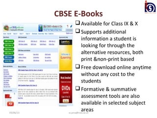 CBSE E-Books
                     Available for Class IX & X
                     Supports additional
                         information a student is
                         looking for through the
                         alternative resources, both
                         print &non-print based
                     Free download online anytime
                         without any cost to the
                         students
                     Formative & summative
                         assessment tools are also
                         available in selected subject
03/06/13
                         areas
              ss.jena@nios.ac.in
 