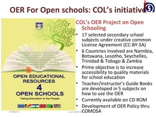 OER For Open schools: COL’s initiative
                    COL’s OER Project on Open
                      Schooling
                       • 17 selected secondary school
                            subjects under creative common
                            License Agreement (CC-BY-SA)
                       • 6 Countries involved are Namibia,
                            Botswana, Lesotho, Seychelles,
                            Trinidad & Tobago & Zambia
                       • Prime objective is to increase
                            accessibility to quality materials
                            for school education
                       • Teacher/instructor’s Guide Books
                            are developed in 5 subjects on
                            how to use the OER
                       • Currently available on CD ROM
                       • Development of OER Policy thru
03/06/13                    COMOSA
                ss.jena@nios.ac.in
 