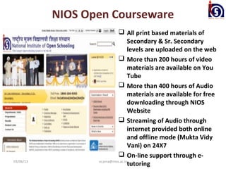 NIOS Open Courseware
                               All print based materials of
                                    Secondary & Sr. Secondary
                                    levels are uploaded on the web
                               More than 200 hours of video
                                    materials are available on You
                                    Tube
                               More than 400 hours of Audio
                                    materials are available for free
                                    downloading through NIOS
                                    Website
                               Streaming of Audio through
                                    internet provided both online
                                    and offline mode (Mukta Vidy
                                    Vani) on 24X7
                               On-line support through e-
03/06/13          ss.jena@nios.ac.in
                                    tutoring
 
