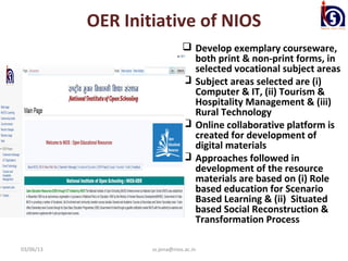 OER Initiative of NIOS
                                Develop exemplary courseware,
                                 both print & non-print forms, in
                                 selected vocational subject areas
                                Subject areas selected are (i)
                                 Computer & IT, (ii) Tourism &
                                 Hospitality Management & (iii)
                                 Rural Technology
                                Online collaborative platform is
                                 created for development of
                                 digital materials
                                Approaches followed in
                                 development of the resource
                                 materials are based on (i) Role
                                 based education for Scenario
                                 Based Learning & (ii) Situated
                                 based Social Reconstruction &
                                 Transformation Process

03/06/13           ss.jena@nios.ac.in
 