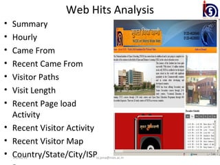 Web Hits Analysis
• Summary
• Hourly
• Came From
• Recent Came From
• Visitor Paths
• Visit Length
• Recent Page load
  Activity
• Recent Visitor Activity
• Recent Visitor Map
• Country/State/City/ISP
    03/06/13            ss.jena@nios.ac.in
 