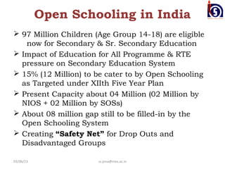Open Schooling in India
 97 Million Children (Age Group 14-18) are eligible
   now for Secondary & Sr. Secondary Education
 Impact of Education for All Programme & RTE
  pressure on Secondary Education System
 15% (12 Million) to be cater to by Open Schooling
  as Targeted under XIIth Five Year Plan
 Present Capacity about 04 Million (02 Million by
  NIOS + 02 Million by SOSs)
 About 08 million gap still to be filled-in by the
  Open Schooling System
 Creating “Safety Net” for Drop Outs and
  Disadvantaged Groups

03/06/13               ss.jena@nios.ac.in
 